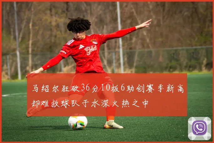 马绍尔狂砍36分10板6助创赛季新高却难救球队于水深火热之中