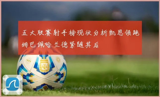 五大联赛射手榜现状分析凯恩领跑姆巴佩哈兰德紧随其后