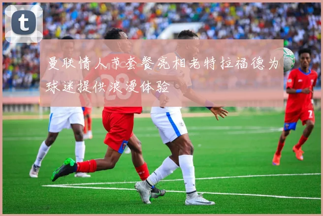 曼联情人节套餐亮相老特拉福德为球迷提供浪漫体验
