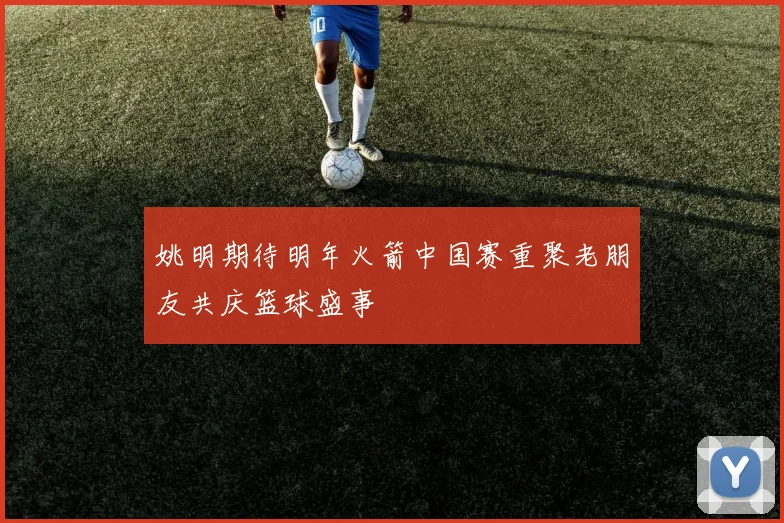 姚明期待明年火箭中国赛重聚老朋友共庆篮球盛事
