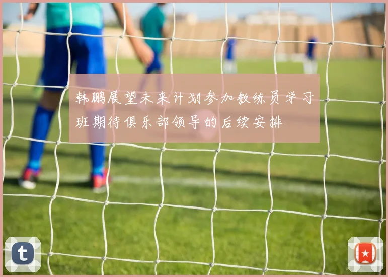 韩鹏展望未来计划参加教练员学习班期待俱乐部领导的后续安排