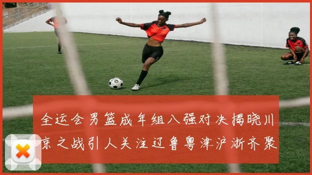 全运会男篮成年组八强对决揭晓川京之战引人关注辽鲁粤津沪浙齐聚争冠之路