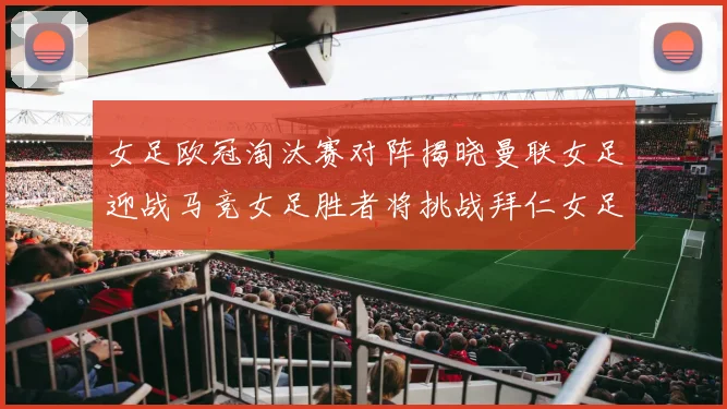 女足欧冠淘汰赛对阵揭晓曼联女足迎战马竞女足胜者将挑战拜仁女足