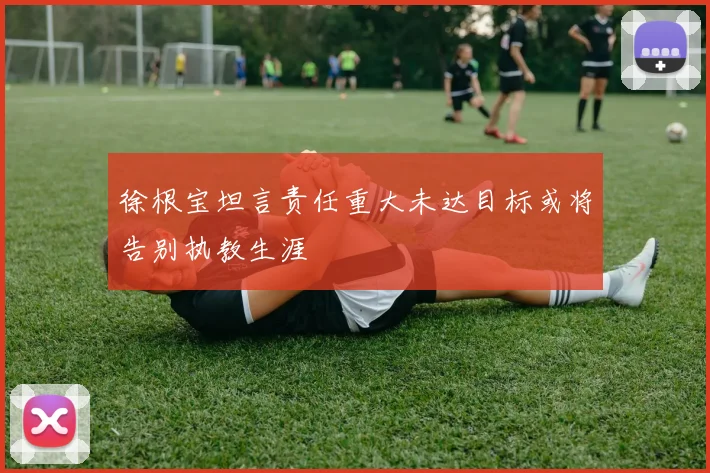 徐根宝坦言责任重大未达目标或将告别执教生涯