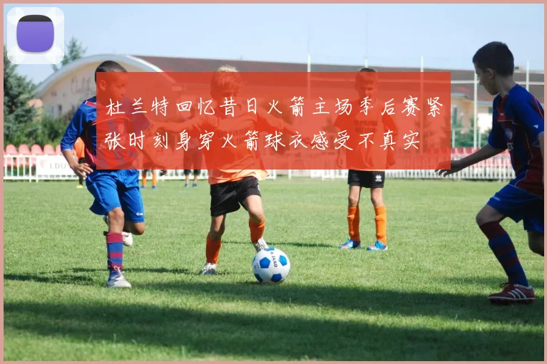 杜兰特回忆昔日火箭主场季后赛紧张时刻身穿火箭球衣感受不真实