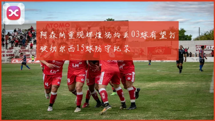 阿森纳重现辉煌场均丢03球有望打破切尔西15球防守纪录