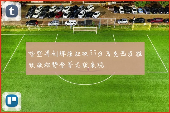 哈登再创辉煌狂砍55分马克西发推致敬称赞登哥无敌表现