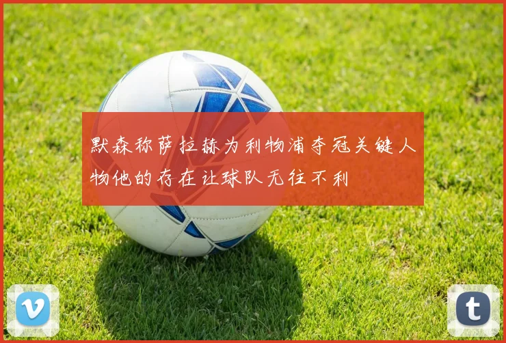 默森称萨拉赫为利物浦夺冠关键人物他的存在让球队无往不利
