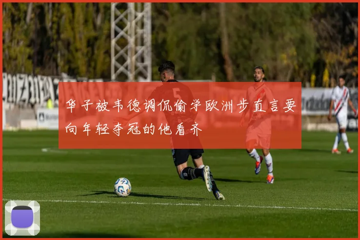 华子被韦德调侃偷学欧洲步直言要向年轻夺冠的他看齐