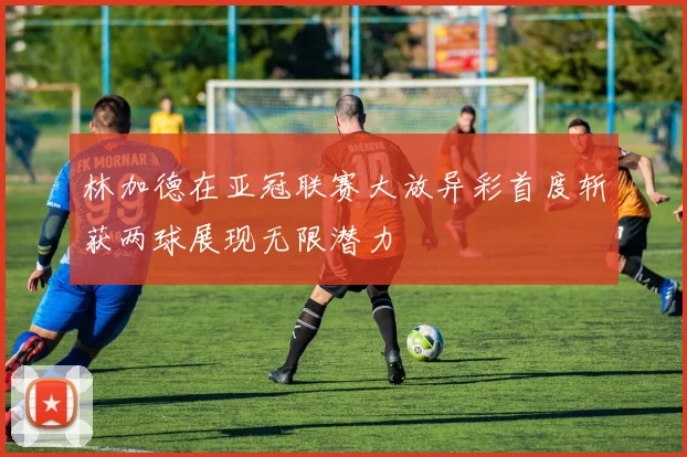 林加德在亚冠联赛大放异彩首度斩获两球展现无限潜力