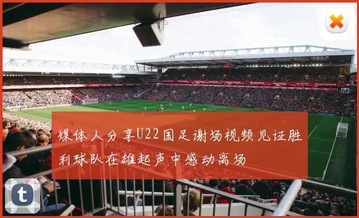 媒体人分享U22国足谢场视频见证胜利球队在雄起声中感动离场