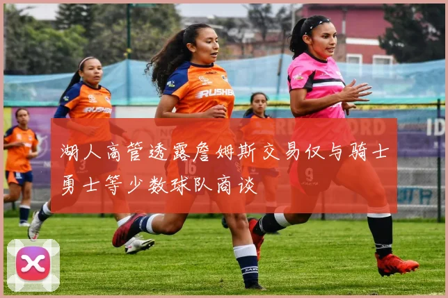 湖人高管透露詹姆斯交易仅与骑士勇士等少数球队商谈
