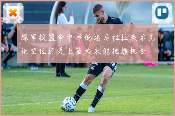 绿军投篮命中率低迷马祖拉表示无论空位还是上篮均未能把握机会