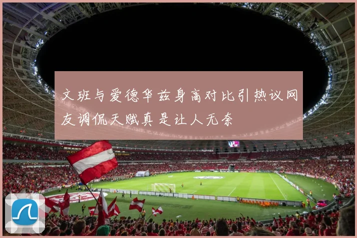 文班与爱德华兹身高对比引热议网友调侃天赋真是让人无奈