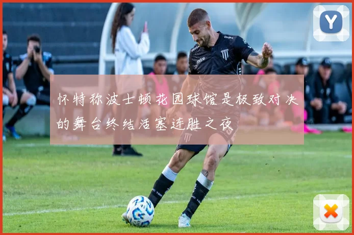 怀特称波士顿花园球馆是极致对决的舞台终结活塞连胜之夜