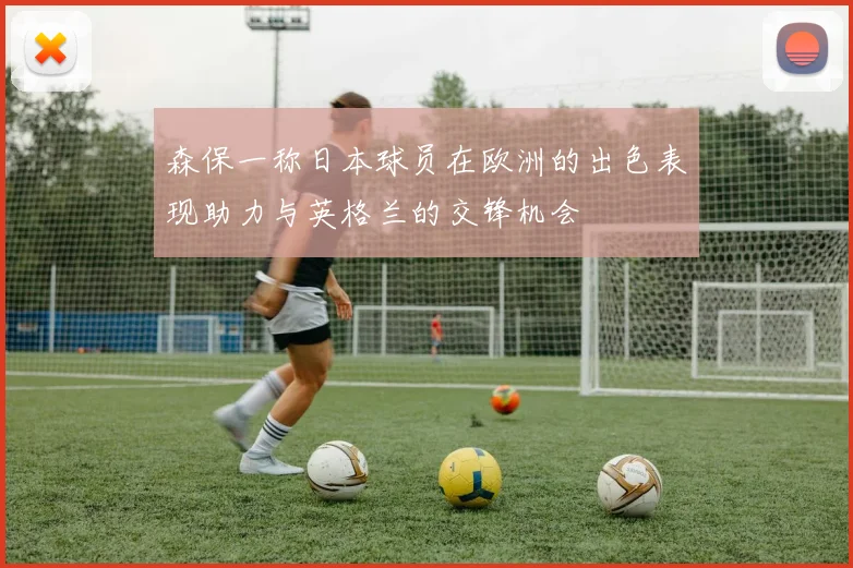 森保一称日本球员在欧洲的出色表现助力与英格兰的交锋机会
