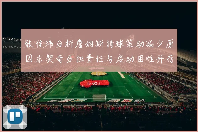 张佳玮分析詹姆斯持球策动减少原因东契奇分担责任与启动困难并存
