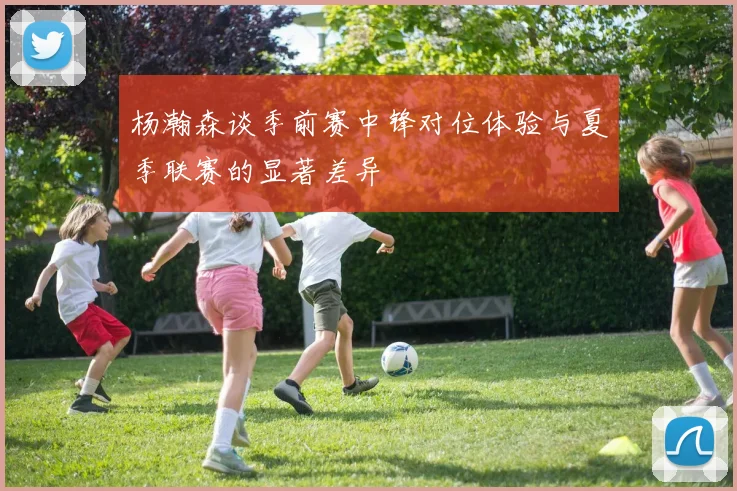 杨瀚森谈季前赛中锋对位体验与夏季联赛的显著差异