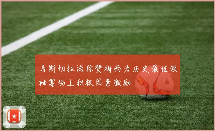 马斯切拉诺称赞梅西为历史最佳领袖需场上积极因素激励