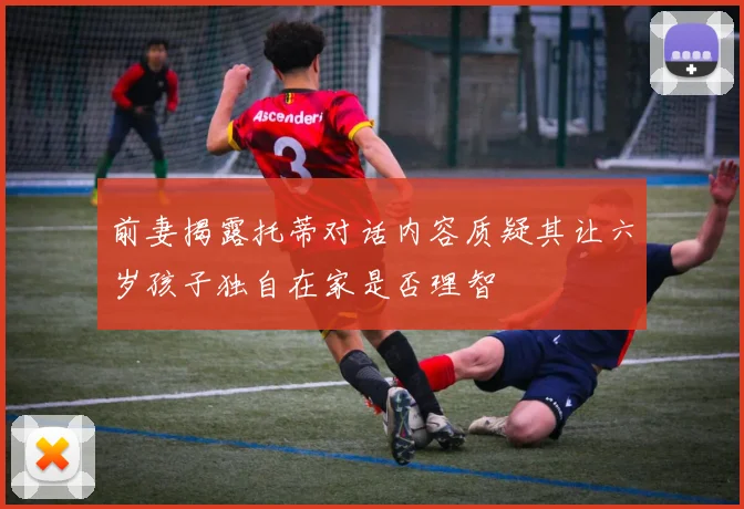 前妻揭露托蒂对话内容质疑其让六岁孩子独自在家是否理智